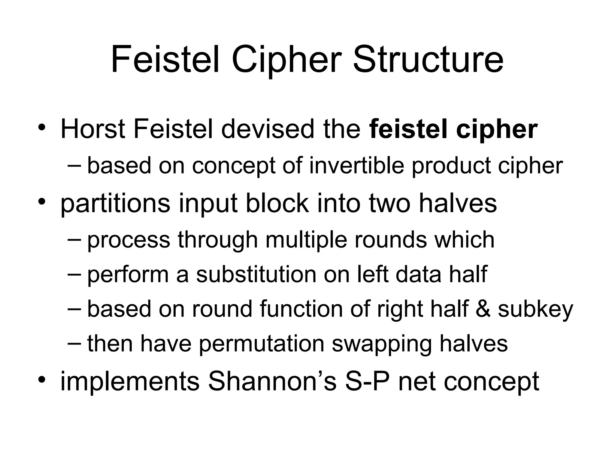 Feistel Cipher Structure 
• Horst Feistel devised the feistel cipher 
– based on concept of invertible product cipher 
• partitions input block into two halves 
– process through multiple rounds which 
– perform a substitution on left data half 
– based on round function of right half & subkey 
– then have permutation swapping halves 
• implements Shannon’s S-P net concept 
 