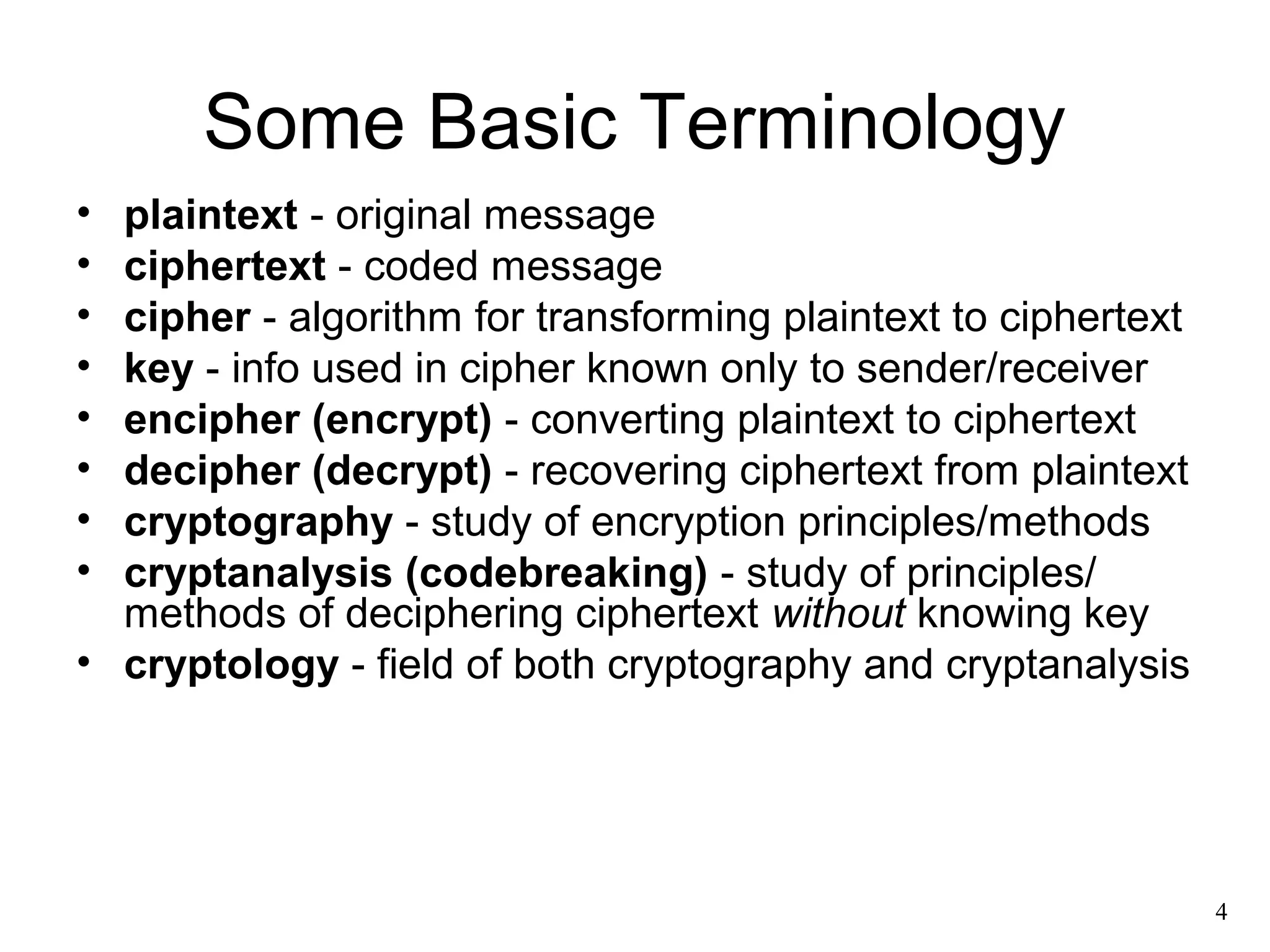 4 
Some Basic Terminology 
• plaintext - original message 
• ciphertext - coded message 
• cipher - algorithm for transforming plaintext to ciphertext 
• key - info used in cipher known only to sender/receiver 
• encipher (encrypt) - converting plaintext to ciphertext 
• decipher (decrypt) - recovering ciphertext from plaintext 
• cryptography - study of encryption principles/methods 
• cryptanalysis (codebreaking) - study of principles/ 
methods of deciphering ciphertext without knowing key 
• cryptology - field of both cryptography and cryptanalysis 
 