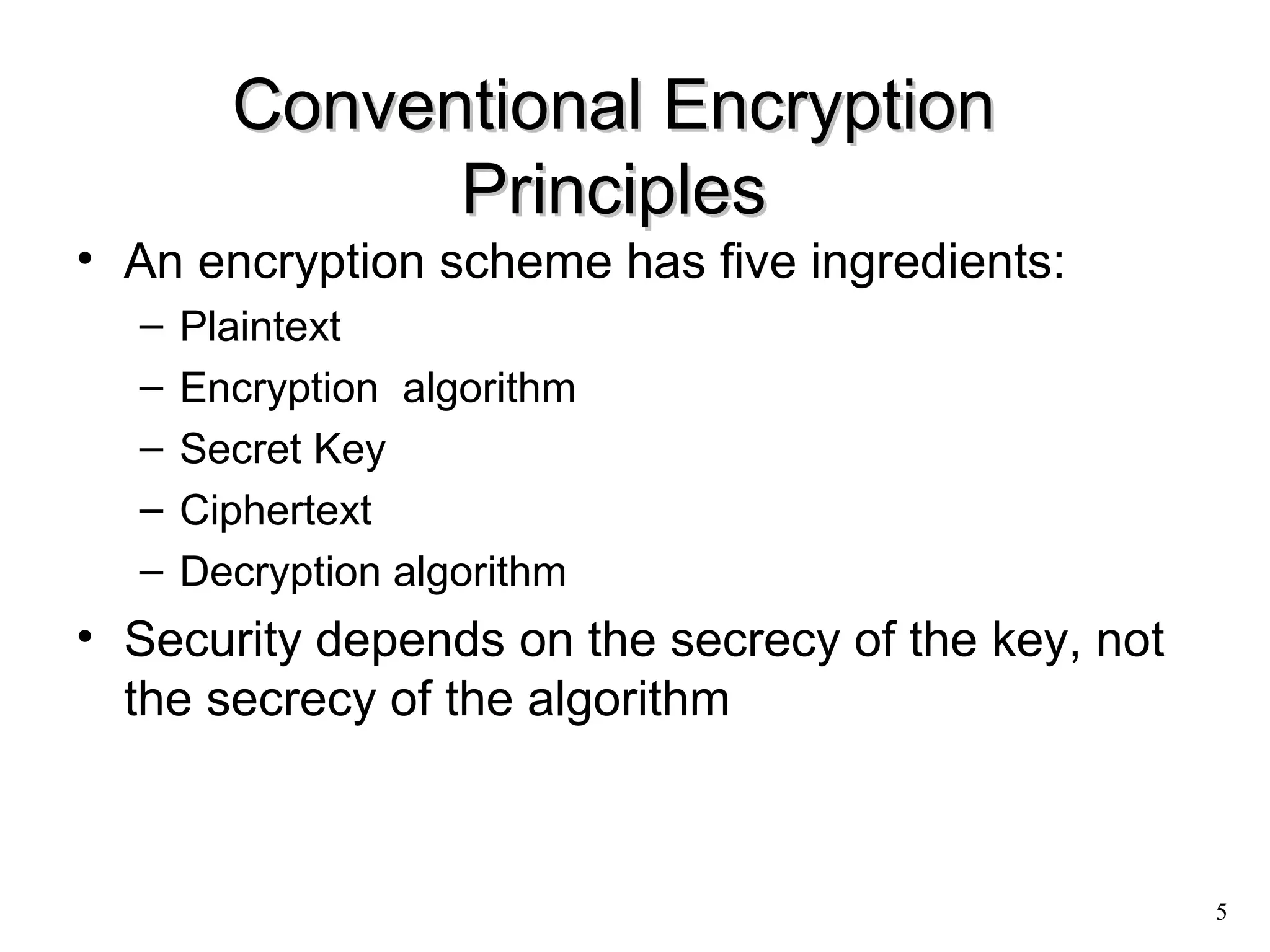 5 
CCoonnvveennttiioonnaall EEnnccrryyppttiioonn 
PPrriinncciipplleess 
• An encryption scheme has five ingredients: 
– Plaintext 
– Encryption algorithm 
– Secret Key 
– Ciphertext 
– Decryption algorithm 
• Security depends on the secrecy of the key, not 
the secrecy of the algorithm 
 