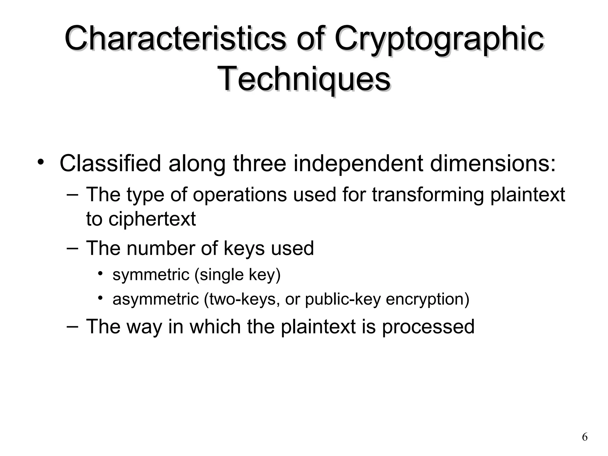 6 
Characteristics ooff CCrryyppttooggrraapphhiicc 
TTeecchhnniiqquueess 
• Classified along three independent dimensions: 
– The type of operations used for transforming plaintext 
to ciphertext 
– The number of keys used 
• symmetric (single key) 
• asymmetric (two-keys, or public-key encryption) 
– The way in which the plaintext is processed 
 