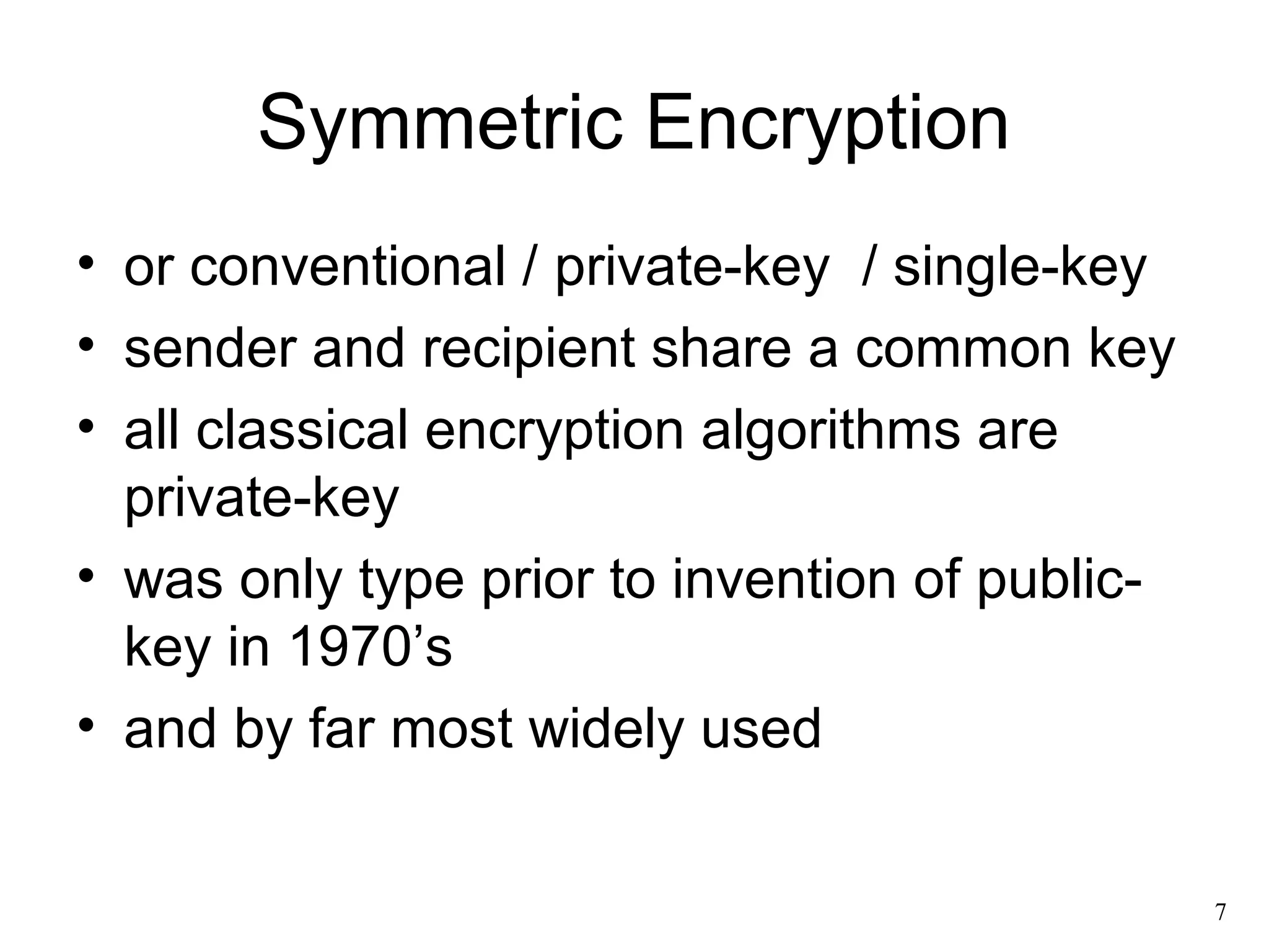 7 
Symmetric Encryption 
• or conventional / private-key / single-key 
• sender and recipient share a common key 
• all classical encryption algorithms are 
private-key 
• was only type prior to invention of public-key 
in 1970’s 
• and by far most widely used 
 