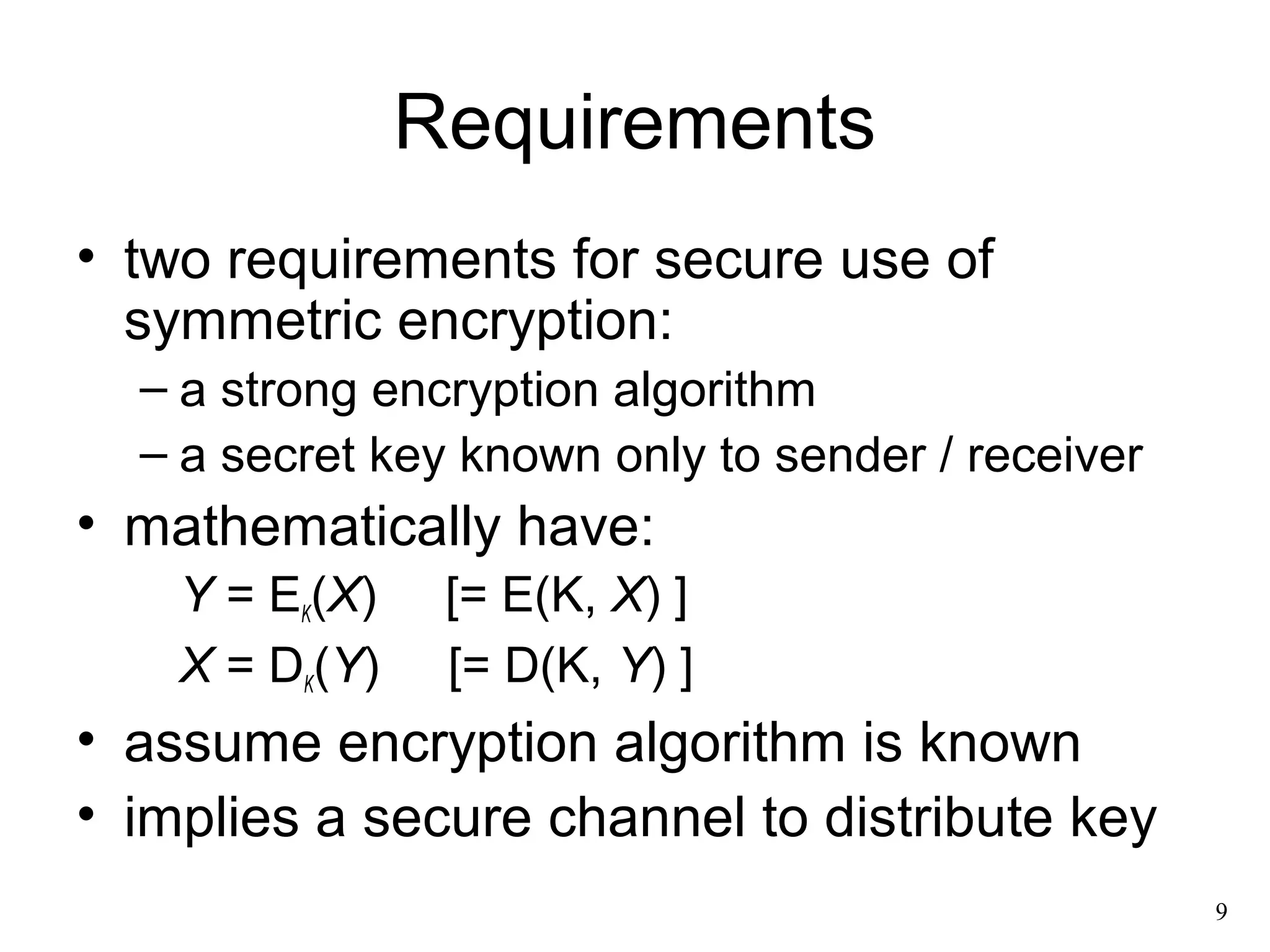 9 
Requirements 
• two requirements for secure use of 
symmetric encryption: 
– a strong encryption algorithm 
– a secret key known only to sender / receiver 
• mathematically have: 
Y = EK(X) [= E(K, X) ] 
X = DK(Y) [= D(K, Y) ] 
• assume encryption algorithm is known 
• implies a secure channel to distribute key 
 