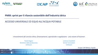 PNRR: sprint per il rilancio sostenibile dell’industria idrica
ACCESSO UNIVERSALE ED EQUO ALL’ACQUA POTABILE
Gruppo CAP Milano, 8 aprile
«Investimenti del servizio idrico: finanziamenti, operatività e regolazione - una visione d’insieme»
Paolo Pagani
Direttore della produzione
Utiliteam
Lorenzo Cavallotti
Senior Consultant
Utiliteam
 
