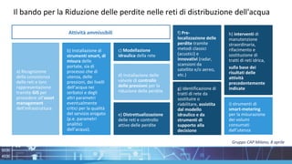 Attività ammissibili
a) Ricognizione
della consistenza
delle reti e loro
rappresentazione
tramite GIS per
procedere all’asset
management
dell’infrastruttura
b) Installazione di
strumenti smart, di
misura delle
portate, sia di
processo che di
utenza, delle
pressioni, dei livelli
dell’acqua nei
serbatoi e degli
altri parametri
eventualmente
critici per la qualità
del servizio erogato
(p.e. parametri
analitici
dell’acqua);
d) Installazione delle
valvole di controllo
delle pressioni per la
riduzione delle perdite
e) Distrettualizzazione
delle reti e controllo
attivo delle perdite
c) Modellazione
idraulica della rete
f) Pre-
localizzazione delle
perdite tramite
metodi classici
(acustici) e
innovativi (radar,
scansioni da
satellite e/o aereo,
etc.)
g) identificazione di
tratti di rete da
sostituire o
riabilitare, assistita
dal modello
idraulico e da
strumenti di
supporto alla
decisione
h) interventi di
manutenzione
straordinaria,
rifacimento e
sostituzione di
tratti di reti idrica,
sulla base dei
risultati delle
attività
precedentemente
indicate
i) strumenti di
smart-metering
per la misurazione
dei volumi
consumati
dall’utenza
Il bando per la Riduzione delle perdite nelle reti di distribuzione dell'acqua
Gruppo CAP Milano, 8 aprile
 