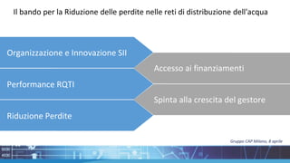 Il bando per la Riduzione delle perdite nelle reti di distribuzione dell'acqua
Accesso ai
finanziamenti
Riduzione Perdite
Performance RQTI
Organizzazione e Innovazione SII
Accesso ai finanziamenti
Spinta alla crescita del gestore
Gruppo CAP Milano, 8 aprile
 