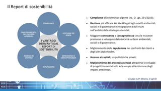 Il Report di sostenibilità
COMPLIANCE
REPUTAZIONE
MIGLIORAMENTO
DEI PROCESSI
AZIENDALI
GESTIONE DEI
RISCHI
CONOSCENZA E
CONSAPEVOLEZZA
ACCESSO AI
CAPITALI
I VANTAGGI
DERIVANTI DAL
REPORT DI
SOSTENIBILITÀ
● Compliance alla normativa vigente (es.: D. Lgs. 254/2016);
● Gestione più efficace dei rischi legati agli aspetti ambientali,
sociali e di governance e integrazione di tali rischi
nell’ambito delle strategie aziendali;
● Maggiore conoscenza e consapevolezza circa le iniziative
promosse e sviluppate dalla società sui temi ambientali,
sociali e di governance;
● Miglioramento della reputazione nei confronti dei clienti e
degli altri stakeholder;
● Accesso ai capitali, sia pubblici che privati;
● Miglioramento dei processi aziendali attraverso lo sviluppo
di progetti innovativi volti ad esempio alla riduzione degli
impatti ambientali.
Gruppo CAP Milano, 8 aprile
 