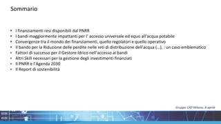 • I finanziamenti resi disponibili dal PNRR
• I bandi maggiormente impattanti per l’ accesso universale ed equo all’acqua potabile
• Convergenze tra il mondo dei finanziamenti, quello regolatori e quello operativo
• Il bando per la Riduzione delle perdite nelle reti di distribuzione dell'acqua (…), : un caso emblematico
• Fattori di successo per il Gestore Idrico nell’accesso ai bandi
• Altri Skill necessari per la gestione degli investimenti finanziati
• Il PNRR e l’Agenda 2030
• Il Report di sostenibilità
Sommario
Gruppo CAP Milano, 8 aprile
 