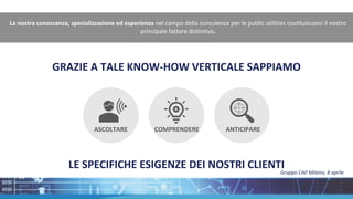 GRAZIE A TALE KNOW-HOW VERTICALE SAPPIAMO
La nostra conoscenza, specializzazione ed esperienza nel campo della consulenza per le public utilities costituiscono il nostro
principale fattore distintivo.
LE SPECIFICHE ESIGENZE DEI NOSTRI CLIENTI
ANTICIPARE
COMPRENDERE
ASCOLTARE
Gruppo CAP Milano, 8 aprile
 
