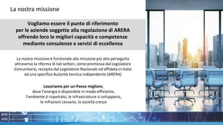 Vogliamo essere il punto di riferimento
per le aziende soggette alla regolazione di ARERA
offrendo loro le migliori capacità e competenze
mediante consulenze e servizi di eccellenza
La nostra missione è funzionale alla missione più alta perseguita
attraverso la riforma di tali settori, come promossa dal Legislatore
Comunitario, recepita dal Legislatore Nazionale ed affidata in Italia
ad una specifica Autorità tecnica indipendente (ARERA)
Lavoriamo per un Paese migliore,
dove l’energia è disponibile in modo efficiente,
l’ambiente è rispettato, le infrastrutture si sviluppano,
le infrazioni cessano, la società cresce
La nostra missione
 