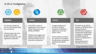 TLR
Nel 2014 il D.lgs 102 ha
recepito la DE 2012/27/UE
sulla promozione
dell’efficienza energetica,
introducendo disposizioni
sul settore e attribuendo
ad ARERA specifiche
funzioni di regolazione in
materia di
teleriscaldamento e
teleraffrescamento.
RIFIUTI
La legge di Bilancio di
previsione 2018 ha
assegnato ad ARERA la
regolazione anche del
settore rifiuti.
Anche Utiliteam amplia il
suo spettro di consulenze
incorporando competenze
specifiche del settore
rifiuti.
ENERGIA
Una riforma avviata 18
anni fa e ben lontana dalla
sua conclusione.
Utiliteam segue da vicino
la regolazione, dalle
direttive europee fino alla
regolazione nazionale.
ACQUA
A fine 2011 i poteri di
regolazione e controllo del
settore idrico sono stati
affidati all’ARERA.
Utiliteam può suggerire le
migliori riposte gestionali
alle sfide imposte da una
crescente complessità.
A chi ci rivolgiamo
Gruppo CAP Milano, 8 aprile
 