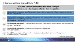 I finanziamenti resi disponibili dal PNRR
Missione 2, C4, Investimento 4.1: Infrastrutture idriche primarie per la sicurezza dell'approvvigionamento idrico.
MiMS: € 2.000.000.000
Missione 2, C4, Investimento 4.2: Riduzione delle perdite nelle reti di distribuzione dell'acqua, compresa la
digitalizzazione e il monitoraggio delle reti.
MiMS e ARERA: € 900.000.000
Missione 2, C4, Investimento 4.4: Investimenti in fognatura e depurazione.
MiTE: € 600.000.000
Missione 2, C4, Investimento 4.3: Resilienza dell'agrosistema irriguo per una migliore gestione delle risorse idriche.
MiPAAF: € 880.000.000
React-EU: Interventi per la riduzione delle perdite della rete di distribuzione idrica nel Mezzogiorno.
PON Infrastrutture: € 470.000.000
Missione 2: rivoluzione verde e transizione ecologica
Componente 4 Tutela del territorio e della risorsa idrica
Gruppo CAP Milano, 8 aprile
 