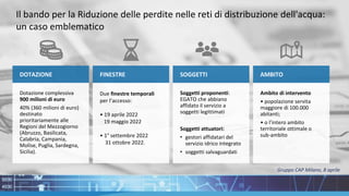 DOTAZIONE
Dotazione complessiva
900 milioni di euro
40% (360 milioni di euro)
destinato
prioritariamente alle
Regioni del Mezzogiorno
(Abruzzo, Basilicata,
Calabria, Campania,
Molise, Puglia, Sardegna,
Sicilia).
Il bando per la Riduzione delle perdite nelle reti di distribuzione dell'acqua:
un caso emblematico
FINESTRE
Due finestre temporali
per l’accesso:
• 19 aprile 2022
19 maggio 2022
• 1° settembre 2022
31 ottobre 2022.
SOGGETTI
Soggetti proponenti:
EGATO che abbiano
affidato il servizio a
soggetti legittimati
Soggetti attuatori:
• gestori affidatari del
servizio idrico integrato
• soggetti salvaguardati
AMBITO
Ambito di intervento
• popolazione servita
maggiore di 100.000
abitanti;
• o l’intero ambito
territoriale ottimale o
sub-ambito
Gruppo CAP Milano, 8 aprile
 