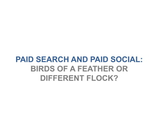 PAID SEARCH AND PAID SOCIAL:
   BIRDS OF A FEATHER OR
      DIFFERENT FLOCK?
 