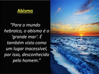 Abismo
“Para o mundo
hebraico, o abismo é o
‘grande mar’. É
também visto como
um lugar inacessível,
por isso, desconhecido
pelo homem.”
 