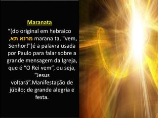 Maranata
“(do original em hebraico
‫תא‬ ‫מרנא‬, marana ta, "vem,
Senhor!")é a palavra usada
por Paulo para falar sobre a
grande mensagem da Igreja,
que é “O Rei vem”, ou seja,
“Jesus
voltará”.Manifestação de
júbilo; de grande alegria e
festa.
 
