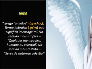 Anjos
“ grego “angelos” (άγγελος);
Termo hebraico (‫ך‬ ָ‫א‬ ְ‫ל‬ ַ‫)מ‬ que
significa ‘mensageiro’. No
sentido mais simples –
‘Qualquer mensageiro,
humano ou celestial’. No
sentido mais restrito –
“Seres de natureza celestial”
 