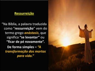 Ressurreição
“Na Bíblia, a palavra traduzida
como “ressurreição” vem do
termo grego anástasis, que
significa “se levantar” ou
“ficar de pé novamente”.
De forma simples – “A
transformação dos mortos
para vida.”
 