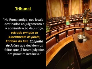 Tribunal
“Na Roma antiga, nos locais
destinados ao julgamento e
à administração da justiça,
estrado em que se
assentavam os juízes,
Cadeira do Juiz. Conjunto
de Juízes que decidem os
feitos que já foram julgados
em primeira instância.”
.
 