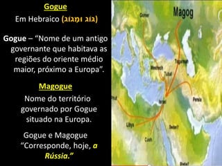 Gogue
Em Hebraico (‫גֹוג‬ ָ‫ּומ‬ ‫)ּגֹוג‬
Gogue – “Nome de um antigo
governante que habitava as
regiões do oriente médio
maior, próximo a Europa”.
Magogue
Nome do território
governado por Gogue
situado na Europa.
Gogue e Magogue
“Corresponde, hoje, a
Rússia.”
 