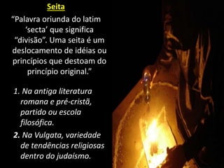 Seita
“Palavra oriunda do latim
‘secta’ que significa
“divisão”. Uma seita é um
deslocamento de idéias ou
princípios que destoam do
princípio original.”
1. Na antiga literatura
romana e pré-cristã,
partido ou escola
filosófica.
2. Na Vulgata, variedade
de tendências religiosas
dentro do judaísmo.
 