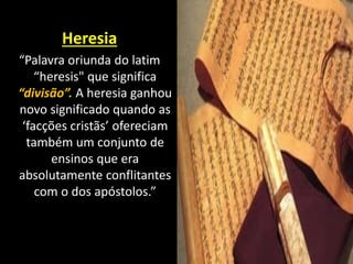 Heresia
“Palavra oriunda do latim
“heresis" que significa
“divisão”. A heresia ganhou
novo significado quando as
‘facções cristãs’ ofereciam
também um conjunto de
ensinos que era
absolutamente conflitantes
com o dos apóstolos.”
 