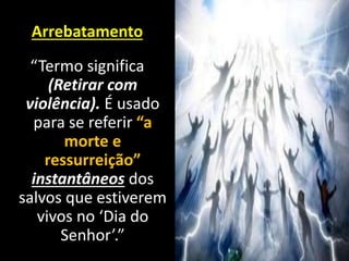 Arrebatamento
“Termo significa
(Retirar com
violência). É usado
para se referir “a
morte e
ressurreição”
instantâneos dos
salvos que estiverem
vivos no ‘Dia do
Senhor’.”
 