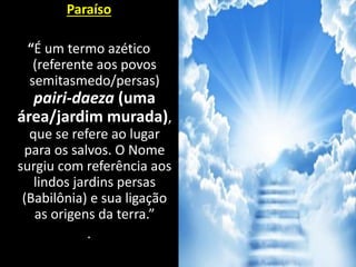 Paraíso
“É um termo azético
(referente aos povos
semitasmedo/persas)
pairi-daeza (uma
área/jardim murada),
que se refere ao lugar
para os salvos. O Nome
surgiu com referência aos
lindos jardins persas
(Babilônia) e sua ligação
as origens da terra.”
.
 
