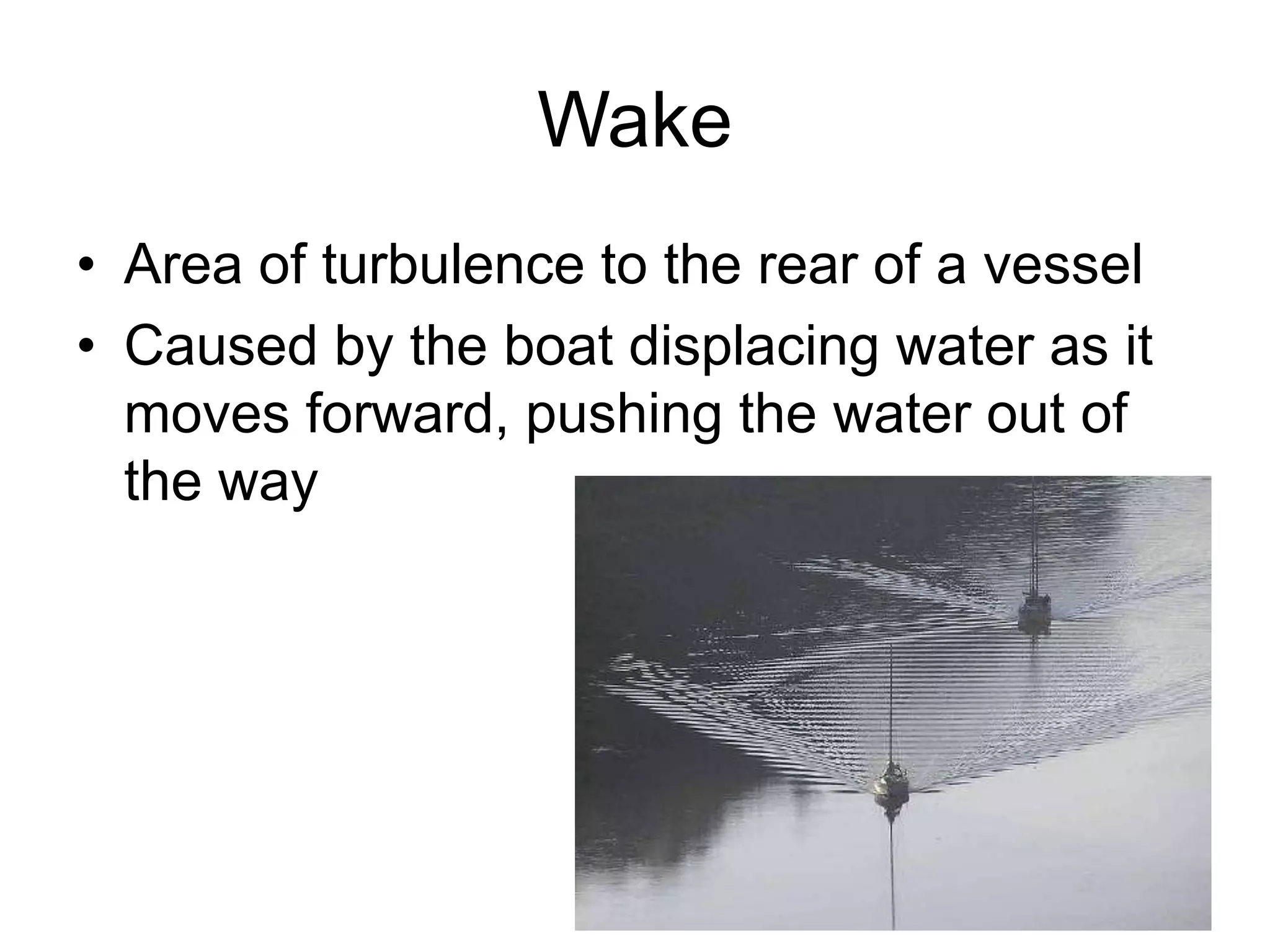 Wake
• Area of turbulence to the rear of a vessel
• Caused by the boat displacing water as it
moves forward, pushing the water out of
the way
 