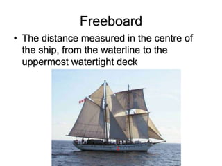 Freeboard
• The distance measured in the centre of
the ship, from the waterline to the
uppermost watertight deck
 
