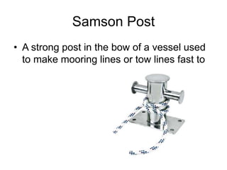 Samson Post
• A strong post in the bow of a vessel used
to make mooring lines or tow lines fast to
 