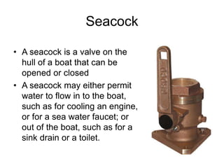 Seacock
• A seacock is a valve on the
hull of a boat that can be
opened or closed
• A seacock may either permit
water to flow in to the boat,
such as for cooling an engine,
or for a sea water faucet; or
out of the boat, such as for a
sink drain or a toilet.
 