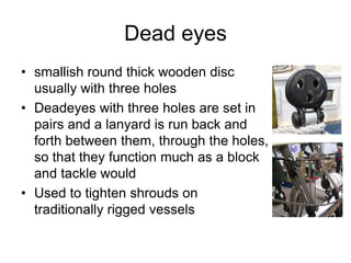 Dead eyes
• smallish round thick wooden disc
usually with three holes
• Deadeyes with three holes are set in
pairs and a lanyard is run back and
forth between them, through the holes,
so that they function much as a block
and tackle would
• Used to tighten shrouds on
traditionally rigged vessels
 