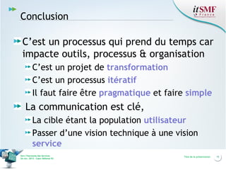 Conclusion
C’est un processus qui prend du temps car
impacte outils, processus & organisation
C’est un projet de transformation
C’est un processus itératif
Il faut faire être pragmatique et faire simple

La communication est clé,
La cible étant la population utilisateur
Passer d’une vision technique à une vision
service
Vers l’harmonie des Services
26 nov. 2013 – Cœur Défense 92

Titre de la présentation

15

 