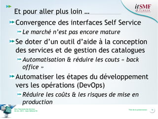 Et pour aller plus loin …
Convergence des interfaces Self Service
Le marché n’est pas encore mature

Se doter d’un outil d’aide à la conception
des services et de gestion des catalogues
Automatisation & réduire les couts « back
office »

Automatiser les étapes du développement
vers les opérations (DevOps)
Réduire les coûts & les risques de mise en
production
Vers l’harmonie des Services
26 nov. 2013 – Cœur Défense 92

Titre de la présentation

16

 