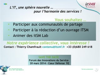 L’IT, une sphère nouvelle …
pour l’harmonie des services !

Vous souhaitez …
▪ Participer aux communautés de partage
▪ Participer à la rédaction d’un ouvrage ITSM
▪ Animer des itSM Lab
Notre expérience collective, vous intéresse !
Contact : Thierry Chamfrault contenu@itsmf.fr +33 (0)680 249 618

SAVE THE DATE
Forum des Innovations du Service
20 mars 2014 - Cœur Défense 92
Vers l’harmonie des Services
26 nov. 2013 – Cœur Défense 92

Titre de la présentation

17

 