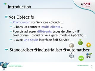 Introduction
Nos Objectifs
Promouvoir nos Services «Cloud» …
… Dans un contexte multi-clients …
Pouvoir adresser différents types de client – IT
traditionnel, Cloud privé / géré (modèle Hybride) …
… Avec une seule interface Self Service

StandardiserIndustrialiserAutomatiser

Vers l’harmonie des Services
26 nov. 2013 – Cœur Défense 92

Titre de la présentation

3

 
