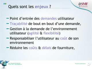 Quels sont les enjeux ?
Point d’entrée des demandes utilisateur
Traçabilité de bout en bout d’une demande,
Gestion à la demande de l’environnement
utilisateur (agilité & flexibilité)
Responsabiliser l’utilisateur au coût de son
environnement
Réduire les coûts & délais de fourniture,

Vers l’harmonie des Services
26 nov. 2013 – Cœur Défense 92

Titre de la présentation

4

 