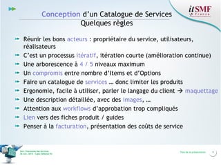 Conception d’un Catalogue de Services
Quelques règles
Réunir les bons acteurs : propriétaire du service, utilisateurs,
réalisateurs
C’est un processus itératif, itération courte (amélioration continue)
Une arborescence à 4 / 5 niveaux maximum
Un compromis entre nombre d’Items et d’Options
Faire un catalogue de services … donc limiter les produits
Ergonomie, facile à utiliser, parler le langage du client  maquettage
Une description détaillée, avec des images, …
Attention aux workflows d’approbation trop compliqués
Lien vers des fiches produit / guides
Penser à la facturation, présentation des coûts de service

Vers l’harmonie des Services
26 nov. 2013 – Cœur Défense 92

Titre de la présentation

9

 