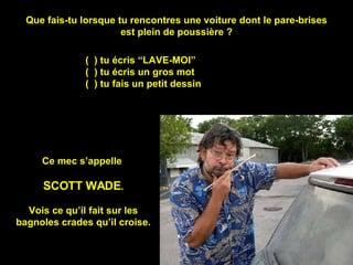 Que fais-tu lorsque tu rencontres une voiture dont le pare-brises est plein de poussière ? (  ) tu écris “LAVE-MOI” (  ) tu écris un gros mot (  ) tu fais un petit dessin Ce mec s’appelle  SCOTT WADE . Vois ce qu’il fait sur les bagnoles crades qu’il croise. 