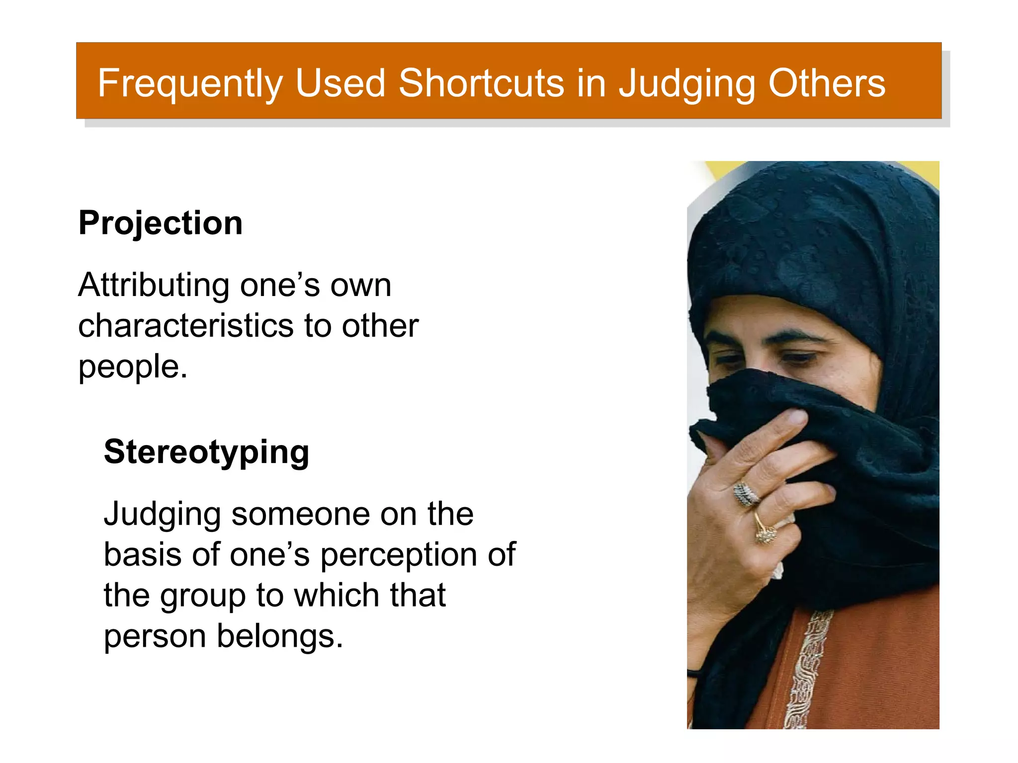 Frequently Used Shortcuts in Judging Others
 Frequently Used Shortcuts in Judging Others


Projection
Attributing one’s own
characteristics to other
people.

 Stereotyping
 Judging someone on the
 basis of one’s perception of
 the group to which that
 person belongs.
 