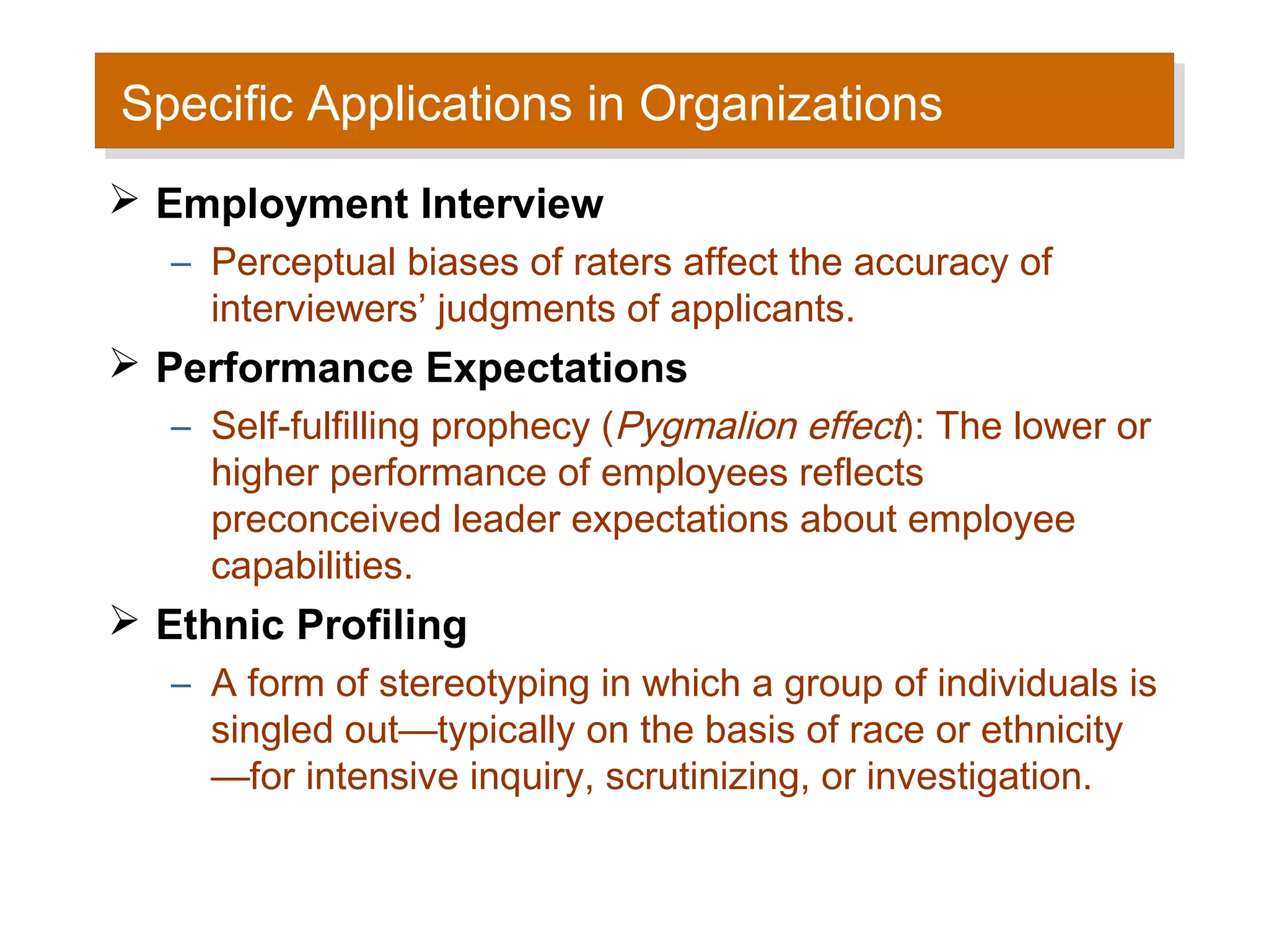 Specific Applications in Organizations
Specific Applications in Organizations
 Employment Interview
   – Perceptual biases of raters affect the accuracy of
     interviewers’ judgments of applicants.
 Performance Expectations
   – Self-fulfilling prophecy (Pygmalion effect): The lower or
     higher performance of employees reflects
     preconceived leader expectations about employee
     capabilities.
 Ethnic Profiling
   – A form of stereotyping in which a group of individuals is
     singled out—typically on the basis of race or ethnicity
     —for intensive inquiry, scrutinizing, or investigation.
 