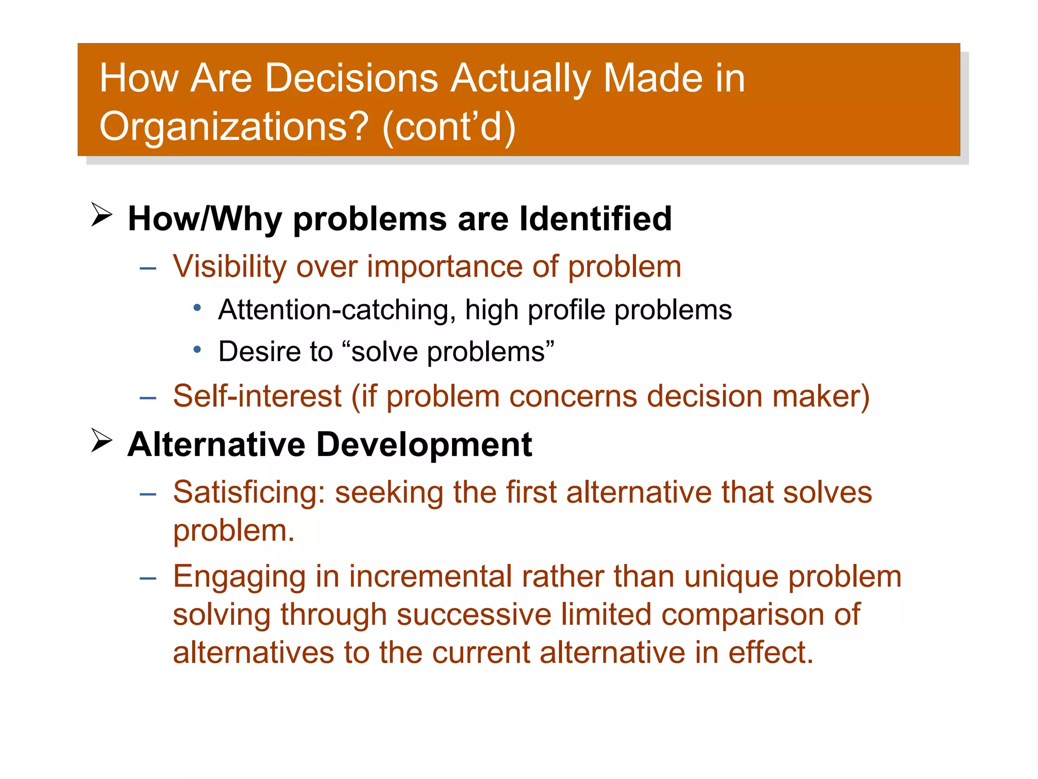 How Are Decisions Actually Made in
How Are Decisions Actually Made in
Organizations? (cont’d)
Organizations? (cont’d)
 How/Why problems are Identified
  – Visibility over importance of problem
     • Attention-catching, high profile problems
     • Desire to “solve problems”
  – Self-interest (if problem concerns decision maker)
 Alternative Development
  – Satisficing: seeking the first alternative that solves
    problem.
  – Engaging in incremental rather than unique problem
    solving through successive limited comparison of
    alternatives to the current alternative in effect.
 