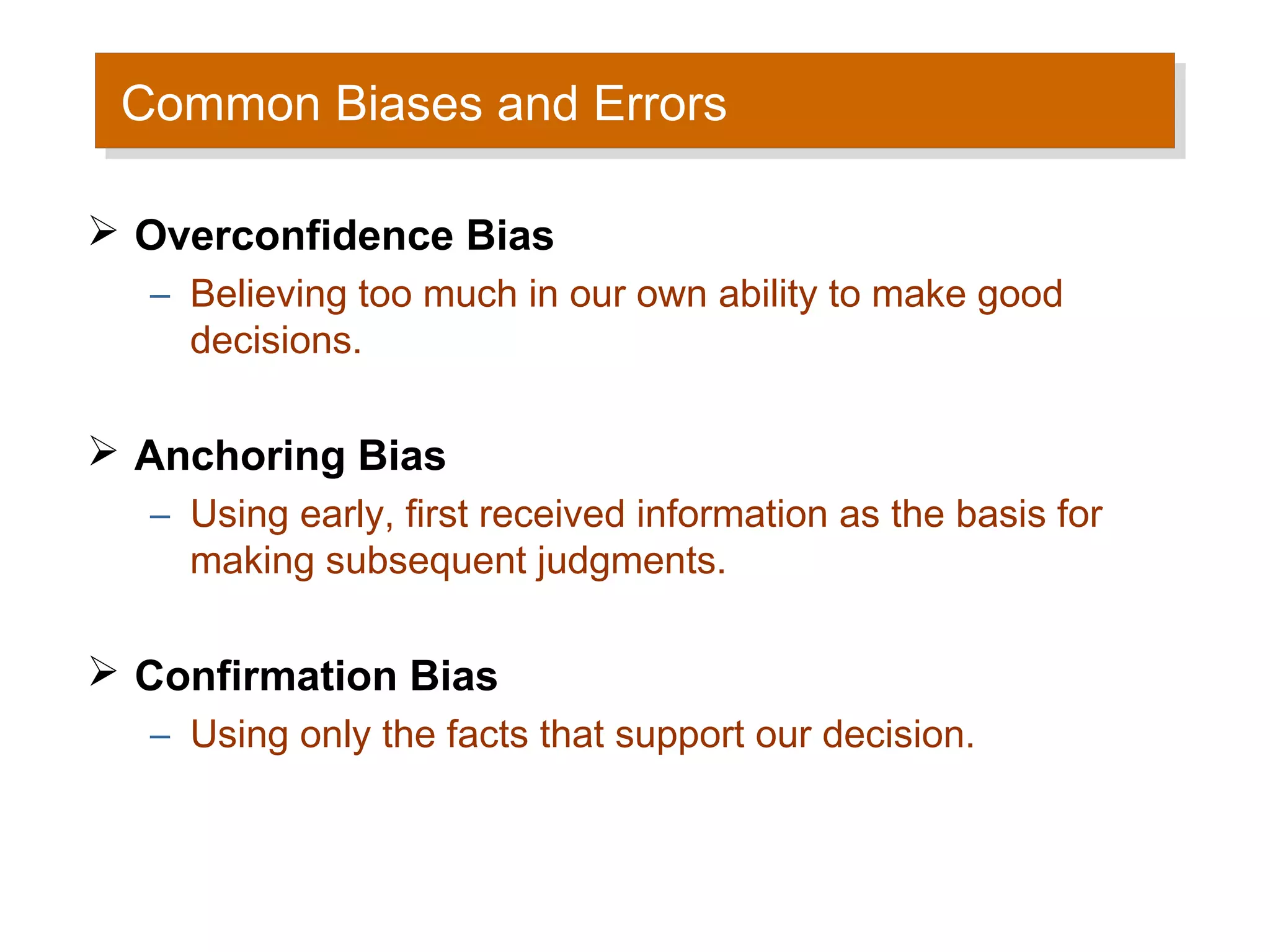 Common Biases and Errors
 Common Biases and Errors

 Overconfidence Bias
  – Believing too much in our own ability to make good
    decisions.

 Anchoring Bias
  – Using early, first received information as the basis for
    making subsequent judgments.

 Confirmation Bias
  – Using only the facts that support our decision.
 