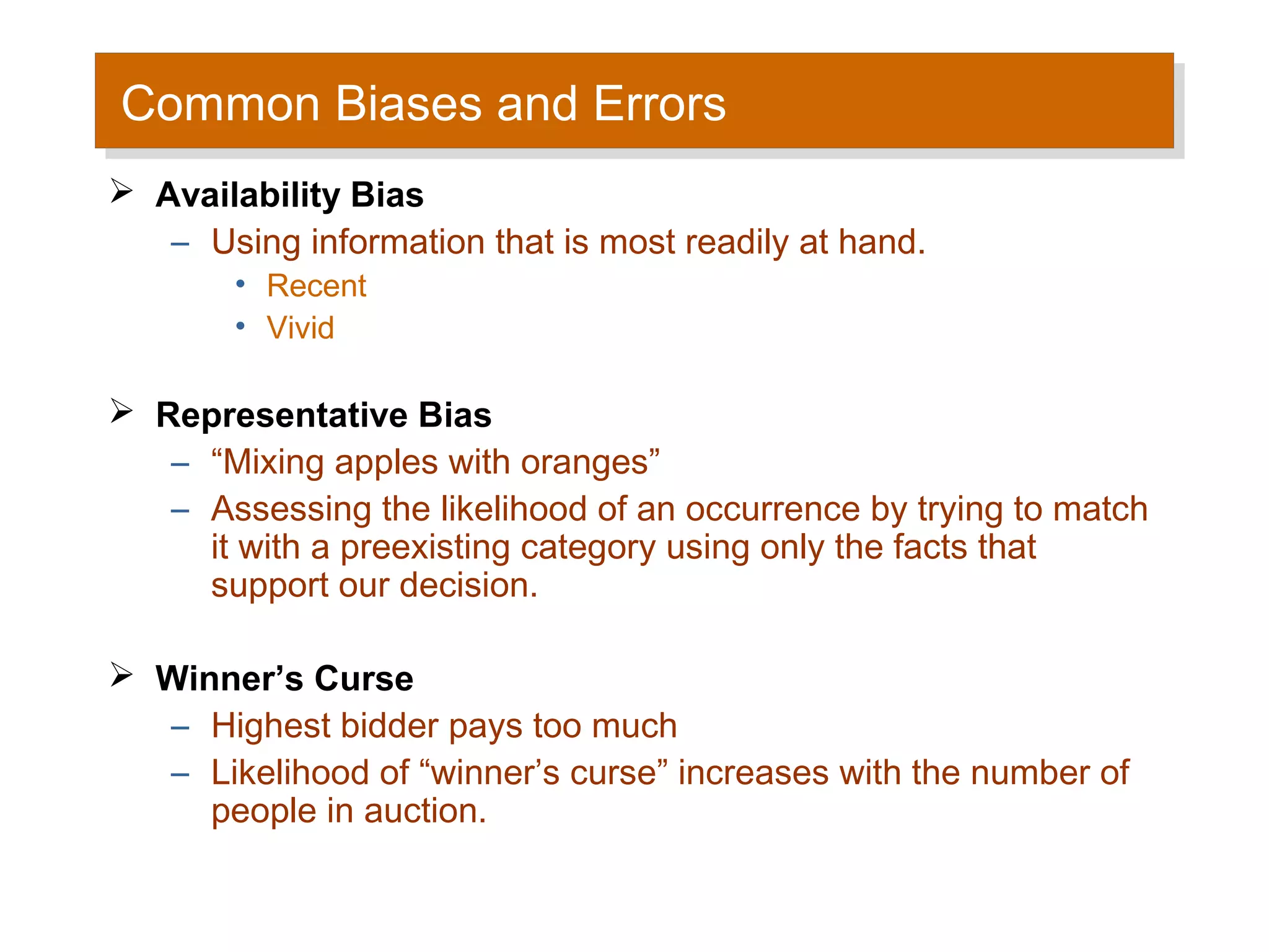 Common Biases and Errors
Common Biases and Errors
 Availability Bias
   – Using information that is most readily at hand.
        • Recent
        • Vivid

 Representative Bias
   – “Mixing apples with oranges”
   – Assessing the likelihood of an occurrence by trying to match
     it with a preexisting category using only the facts that
     support our decision.

 Winner’s Curse
  – Highest bidder pays too much
  – Likelihood of “winner’s curse” increases with the number of
     people in auction.
 