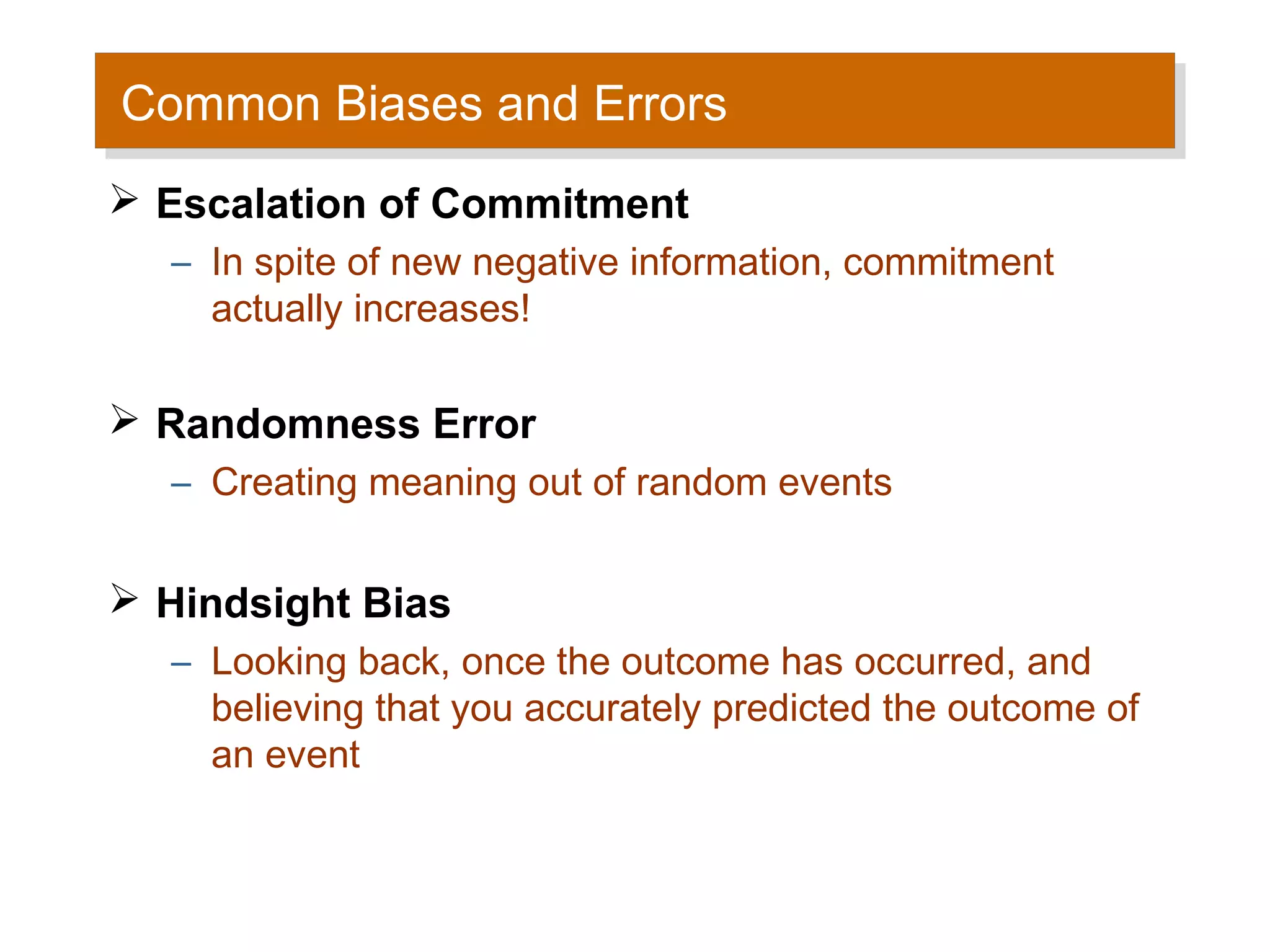 Common Biases and Errors
Common Biases and Errors
 Escalation of Commitment
  – In spite of new negative information, commitment
    actually increases!

 Randomness Error
  – Creating meaning out of random events


 Hindsight Bias
  – Looking back, once the outcome has occurred, and
    believing that you accurately predicted the outcome of
    an event
 