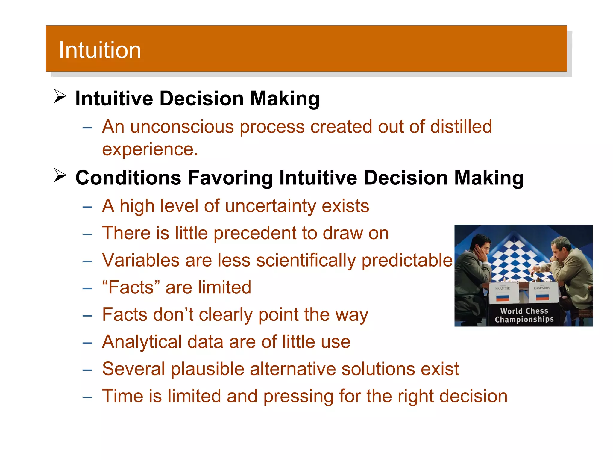 Intuition
 Intuition
 Intuitive Decision Making
   – An unconscious process created out of distilled
     experience.
 Conditions Favoring Intuitive Decision Making
   –   A high level of uncertainty exists
   –   There is little precedent to draw on
   –   Variables are less scientifically predictable
   –   “Facts” are limited
   –   Facts don’t clearly point the way
   –   Analytical data are of little use
   –   Several plausible alternative solutions exist
   –   Time is limited and pressing for the right decision
 