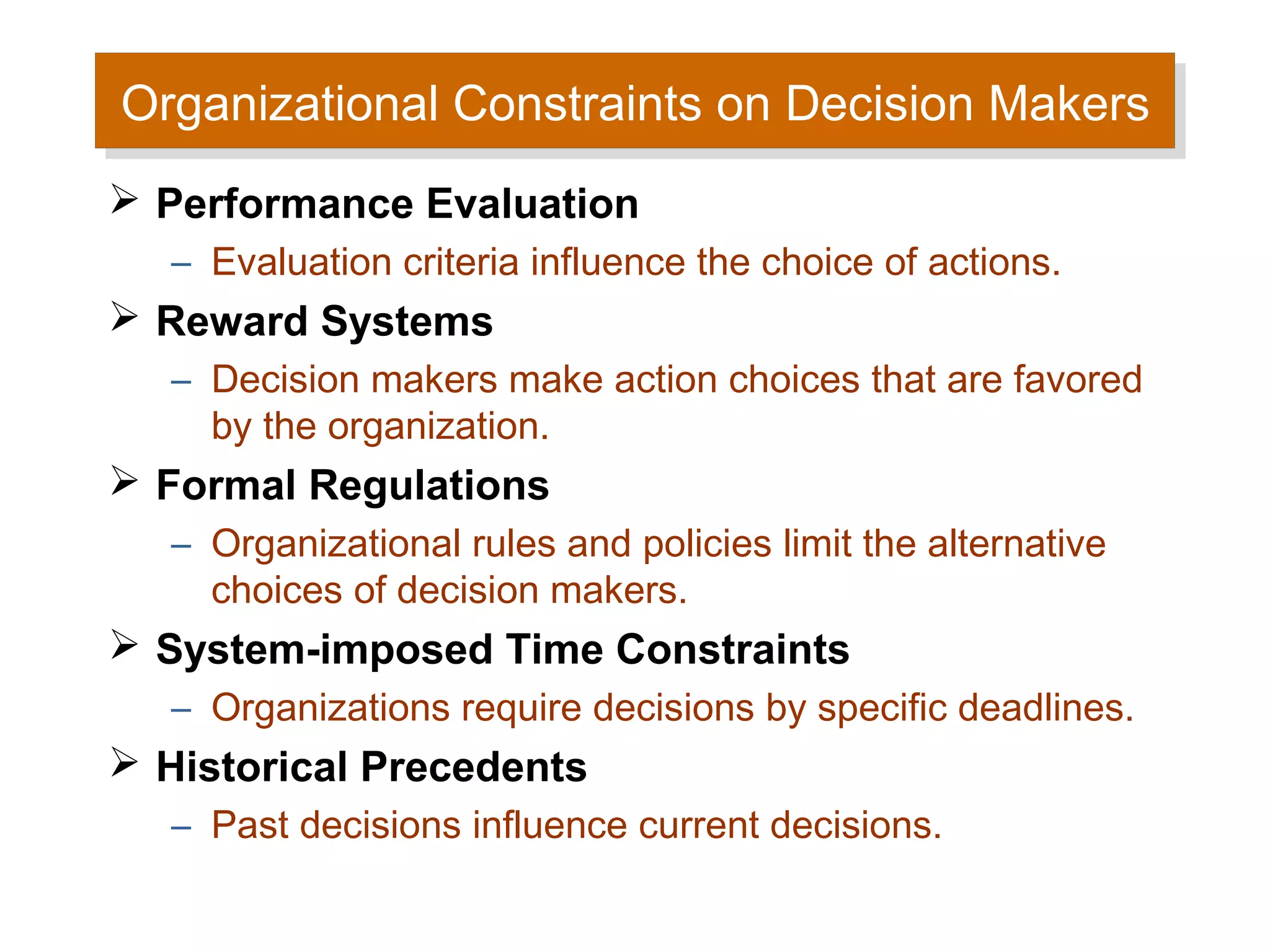 Organizational Constraints on Decision Makers
Organizational Constraints on Decision Makers
 Performance Evaluation
   – Evaluation criteria influence the choice of actions.
 Reward Systems
   – Decision makers make action choices that are favored
     by the organization.
 Formal Regulations
   – Organizational rules and policies limit the alternative
     choices of decision makers.
 System-imposed Time Constraints
   – Organizations require decisions by specific deadlines.
 Historical Precedents
   – Past decisions influence current decisions.
 