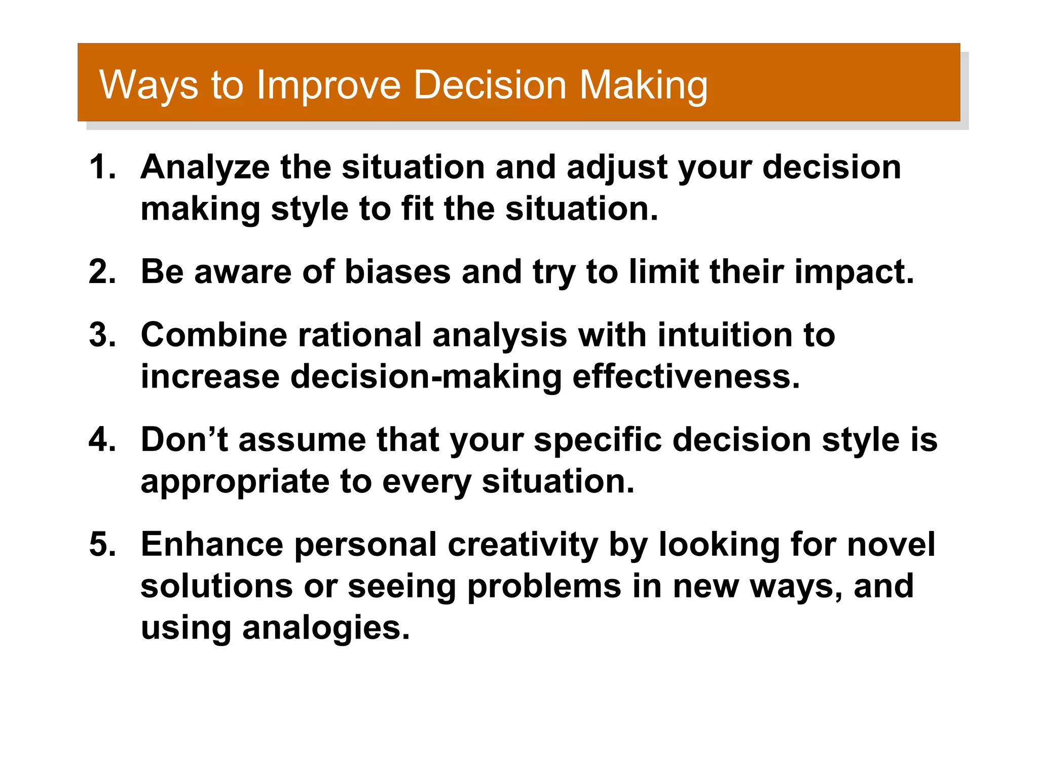 Ways to Improve Decision Making
Ways to Improve Decision Making
1. Analyze the situation and adjust your decision
   making style to fit the situation.
2. Be aware of biases and try to limit their impact.
3. Combine rational analysis with intuition to
   increase decision-making effectiveness.
4. Don’t assume that your specific decision style is
   appropriate to every situation.
5. Enhance personal creativity by looking for novel
   solutions or seeing problems in new ways, and
   using analogies.
 