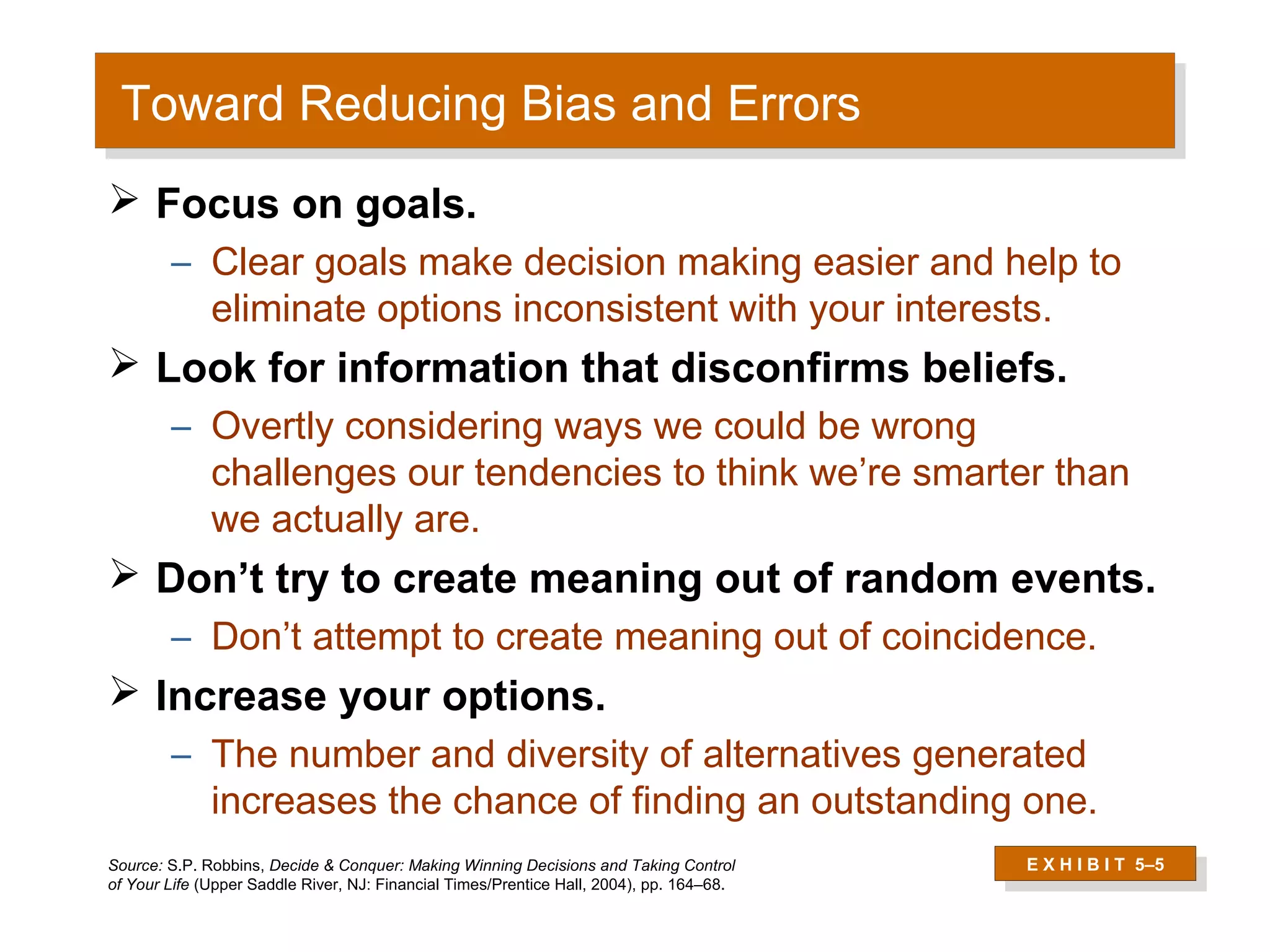 Toward Reducing Bias and Errors
 Toward Reducing Bias and Errors
 Focus on goals.
        – Clear goals make decision making easier and help to
          eliminate options inconsistent with your interests.
 Look for information that disconfirms beliefs.
        – Overtly considering ways we could be wrong
          challenges our tendencies to think we’re smarter than
          we actually are.
 Don’t try to create meaning out of random events.
        – Don’t attempt to create meaning out of coincidence.
 Increase your options.
        – The number and diversity of alternatives generated
          increases the chance of finding an outstanding one.
Source: S.P. Robbins, Decide & Conquer: Making Winning Decisions and Taking Control       E X H I B I T 5–5
of Your Life (Upper Saddle River, NJ: Financial Times/Prentice Hall, 2004), pp. 164–68.
                                                                                           E X H I B I T 5–5
 