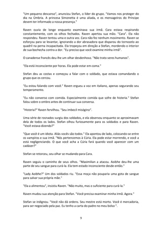 9
"Um pequeno descanso", anunciou Stefan, o líder do grupo. "Vamos nos proteger do
dia na Úmbria. A princesa Simonetta é uma aliada, e os mensageiros do Príncipe
devem ter informado a nossa presença.”
Raven ouvia de longe enquanto examinava sua irmã. Cara estava respirando
constantemente, com os olhos fechados. Raven apertou sua mão. "Cara". Ela não
respondeu. Raven tentou uma e outra vez. Cara não fez nenhum movimento. Raven se
esforçou para se levantar, ignorando a dor abrasadora que disparou do tornozelo ao
quadril na perna incapacitada. Ela tropeçou em direção a Stefan, mordendo o interior
de sua bochecha contra a dor. "Eu preciso que você examine minha irmã".
O canadense francês deu-lhe um olhar desdenhoso. "Não trato seres humanos".
"Ela está inconsciente por horas. Ela pode estar em coma."
Stefan deu as costas e começou a falar com o soldado, que estava comandando o
grupo que os cercou.
"Eu estou falando com você." Raven ergueu a voz em italiano, apenas segurando seu
temperamento.
"Eu não converso com comida. Especialmente comida que sofre de histeria." Stefan
falou sobre o ombro antes de continuar sua conversa.
"Histeria?" Raven fervilhou. "Seu imbecil misógino".
Uma série de rosnados surgiu dos soldados, e ela observou enquanto se aproximavam
dela de todos os lados. Stefan olhou furiosamente para os soldados e para Raven.
"Você estava dizendo?"
"Que você é um idiota. Aliás vocês são todos." Ela apontou de lado, colocando-se entre
os vampiros e sua irmã. "Nós pertencemos à Cúria. Ela pode estar morrendo, e você a
está negligenciando. O que você acha a Cúria fará quando você aparecer com um
cadáver?"
Stefan se retorceu, seu olhar se mudando para Cara.
Raven seguiu o caminho de seus olhos. “Maximilian a atacou. Aoibhe deu-lhe uma
parte de seu sangue para curá-la. Ela tem estado inconsciente desde então."
"Lady Aoibhe?" Um dos soldados riu. "Essa moça não pouparia uma gota de sangue
para salvar sua própria mãe."
"Ela a alimentou", insistiu Raven. "Não muito, mas o suficiente para curá-la."
Raven mudou sua atenção para Stefan. "Você precisa examinar minha irmã. Agora."
Stefan se indignou. "Você não dá ordens. Seu mestre está morto. Você é mercadoria,
para ser negociado pela paz. Eu tenho a carta do padre no meu bolso ".
 